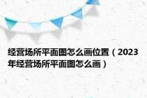 经营场所平面图怎么画位置（2023年经营场所平面图怎么画）