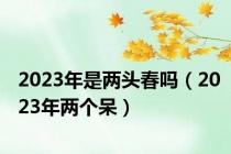 2023年是两头春吗（2023年两个呆）