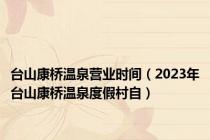 台山康桥温泉营业时间（2023年台山康桥温泉度假村自）