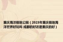 重庆海洋极地公园（2023年重庆极地海洋世界好玩吗 成都的好还是重庆的好）