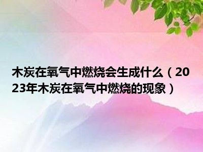 木炭在氧气中燃烧会生成什么（2023年木炭在氧气中燃烧的现象）