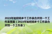 2023年如何将多个工作表合并到一个工作表里面（2023年如何将多个工作表合并到一个工作表）