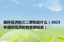 循环经济的三二原则是什么（2023年循环经济的首要原则是）