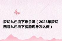梦幻九色鹿下难杀吗（2023年梦幻西游九色鹿下魔源现身怎么做）