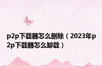 p2p下载器怎么删除（2023年p2p下载器怎么卸载）