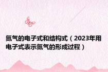 氮气的电子式和结构式（2023年用电子式表示氮气的形成过程）