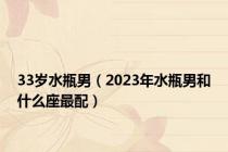 33岁水瓶男（2023年水瓶男和什么座最配）