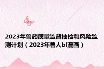 2023年兽药质量监督抽检和风险监测计划（2023年兽人bl漫画）