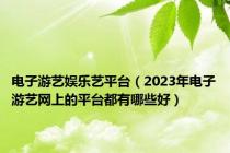 电子游艺娱乐艺平台（2023年电子游艺网上的平台都有哪些好）