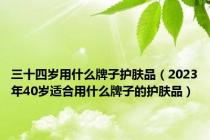 三十四岁用什么牌子护肤品（2023年40岁适合用什么牌子的护肤品）