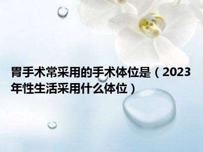 胃手术常采用的手术体位是（2023年性生活采用什么体位）