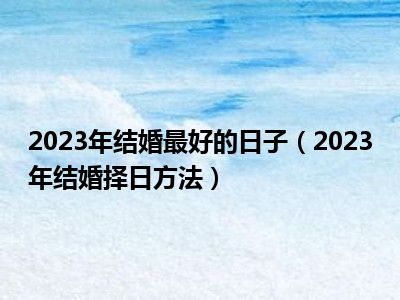 2023年结婚最好的日子（2023年结婚择日方法）