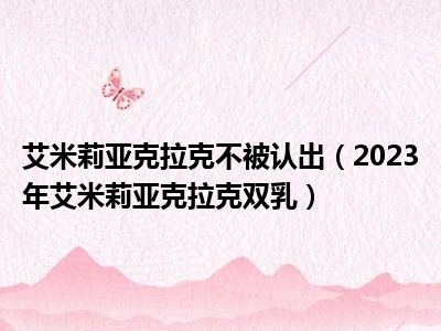 艾米莉亚克拉克不被认出（2023年艾米莉亚克拉克双乳）