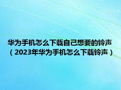 华为手机怎么下载自己想要的铃声（2023年华为手机怎么下载铃声）