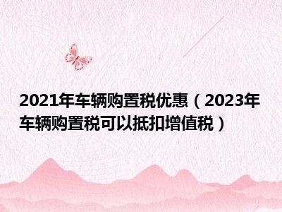 2021年车辆购置税优惠（2023年车辆购置税可以抵扣增值税）