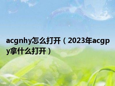 acgnhy怎么打开（2023年acgpy拿什么打开）