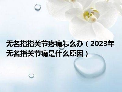 无名指指关节疼痛怎么办（2023年无名指关节痛是什么原因）