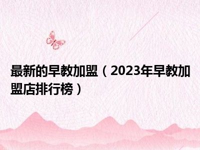 最新的早教加盟（2023年早教加盟店排行榜）