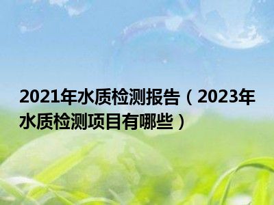 2021年水质检测报告（2023年水质检测项目有哪些）