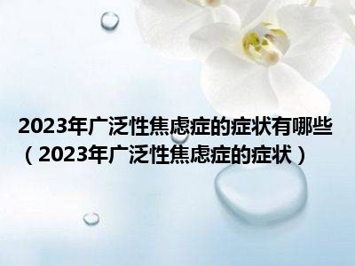 2023年广泛性焦虑症的症状有哪些（2023年广泛性焦虑症的症状）