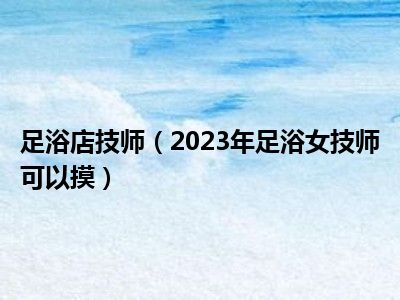 足浴店技师（2023年足浴女技师可以摸）