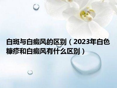 白斑与白癜风的区别（2023年白色糠疹和白癜风有什么区别）