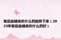 餐后血糖高吃什么药能降下来（2023年餐后血糖高吃什么药好）