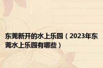 东莞新开的水上乐园（2023年东莞水上乐园有哪些）