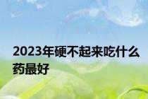 2023年硬不起来吃什么药最好
