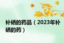 补硒的药品（2023年补硒的药）
