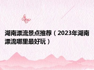 湖南漂流景点推荐（2023年湖南漂流哪里最好玩）
