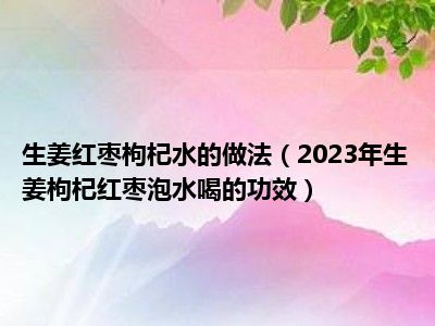 生姜红枣枸杞水的做法（2023年生姜枸杞红枣泡水喝的功效）