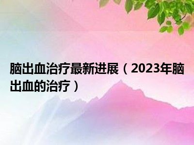 脑出血治疗最新进展（2023年脑出血的治疗）