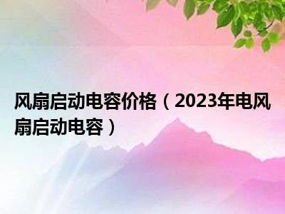 风扇启动电容价格（2023年电风扇启动电容）