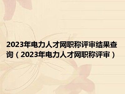 2023年电力人才网职称评审结果查询（2023年电力人才网职称评审）