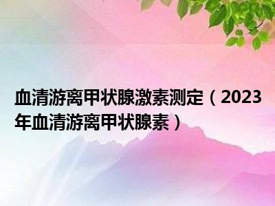 血清游离甲状腺激素测定（2023年血清游离甲状腺素）