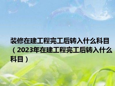 装修在建工程完工后转入什么科目（2023年在建工程完工后转入什么科目）