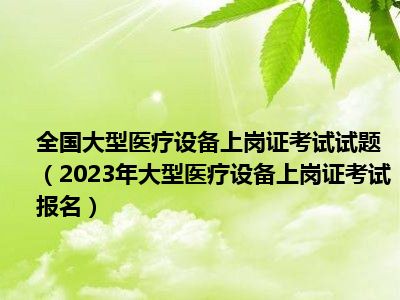 全国大型医疗设备上岗证考试试题（2023年大型医疗设备上岗证考试报名）