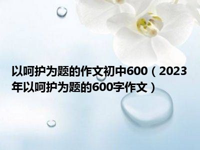 以呵护为题的作文初中600（2023年以呵护为题的600字作文）