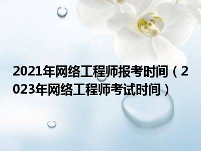 2021年网络工程师报考时间（2023年网络工程师考试时间）