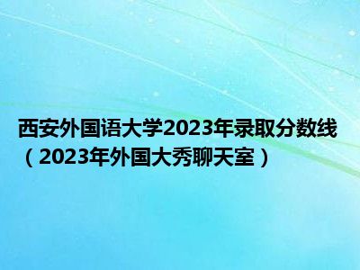 西安外国语大学2023年录取分数线（2023年外国大秀聊天室）