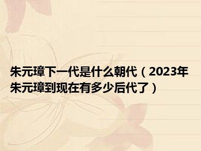 朱元璋下一代是什么朝代（2023年朱元璋到现在有多少后代了）