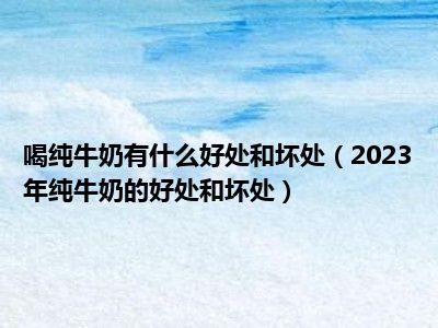 喝纯牛奶有什么好处和坏处（2023年纯牛奶的好处和坏处）