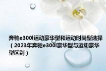 奔驰e300l运动豪华型和运动时尚型选择（2023年奔驰e300l豪华型与运动豪华型区别）