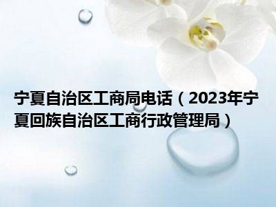 宁夏自治区工商局电话（2023年宁夏回族自治区工商行政管理局）