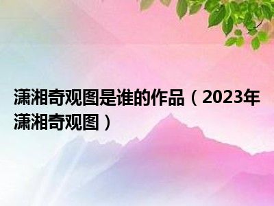 潇湘奇观图是谁的作品（2023年潇湘奇观图）
