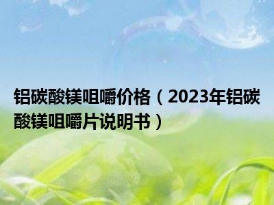 铝碳酸镁咀嚼价格（2023年铝碳酸镁咀嚼片说明书）