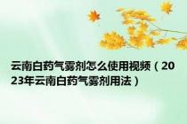 云南白药气雾剂怎么使用视频（2023年云南白药气雾剂用法）
