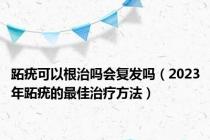 跖疣可以根治吗会复发吗（2023年跖疣的最佳治疗方法）