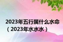 2023年五行属什么水命（2023年水水水）